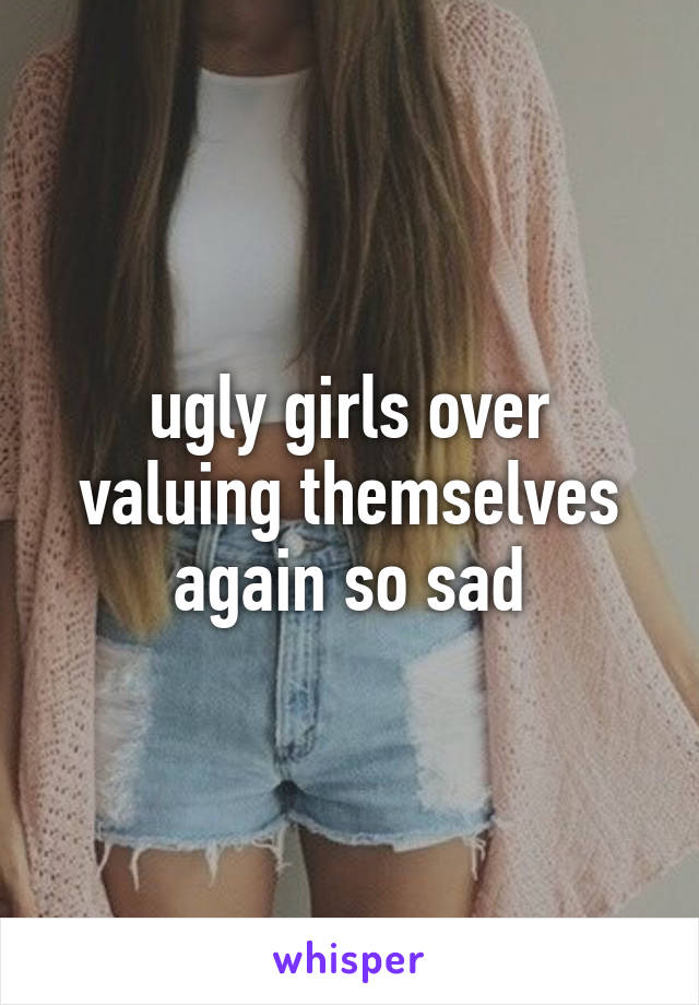 ugly girls over valuing themselves again so sad