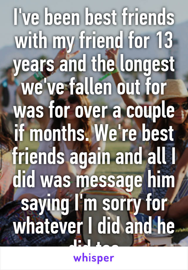 I've been best friends with my friend for 13 years and the longest we've fallen out for was for over a couple if months. We're best friends again and all I did was message him saying I'm sorry for whatever I did and he did too