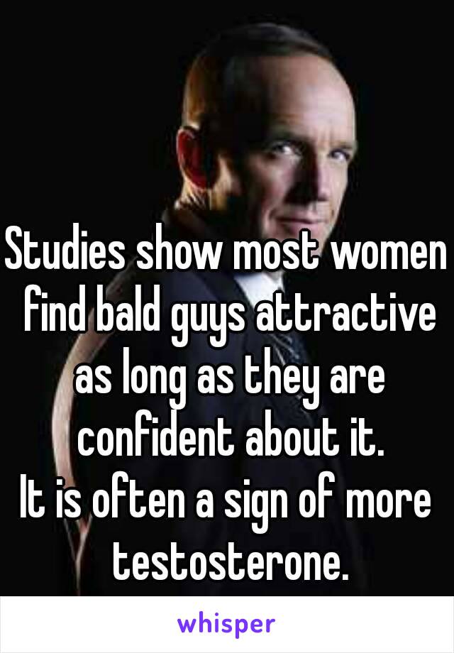 Studies show most women find bald guys attractive as long as they are confident about it.
It is often a sign of more testosterone.
