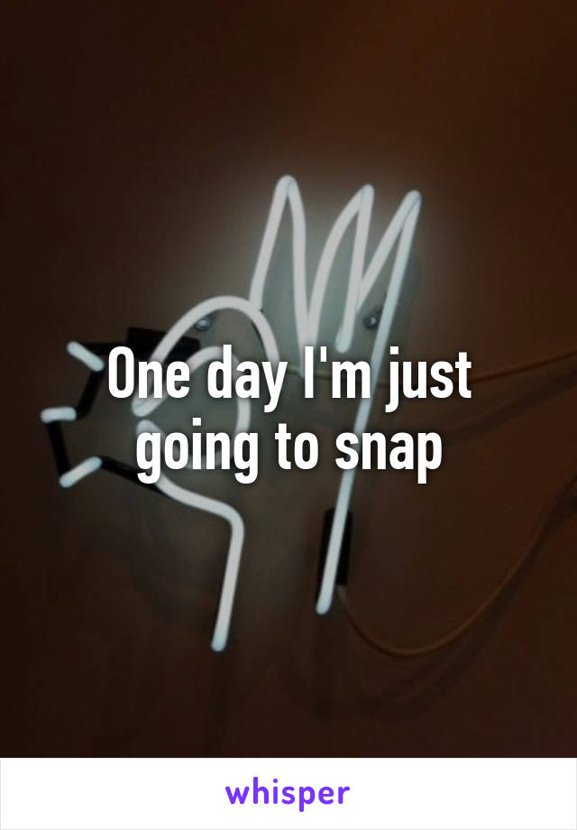 One day I'm just going to snap