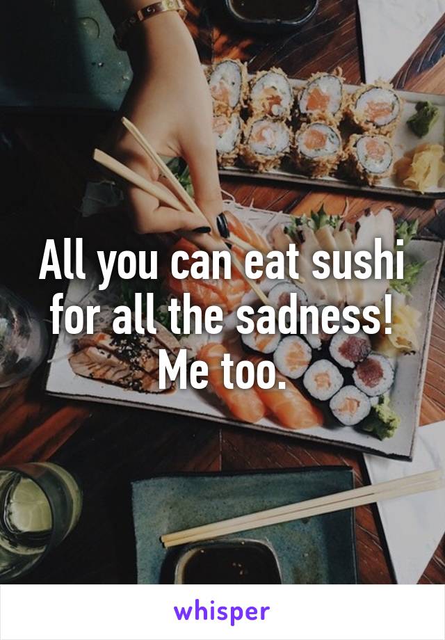 All you can eat sushi for all the sadness! Me too.