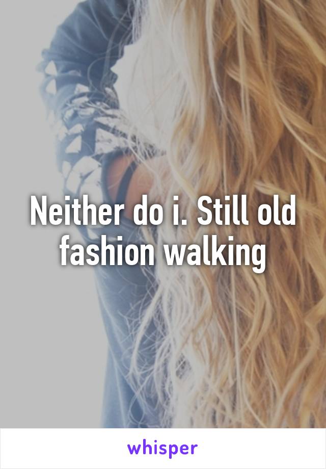 Neither do i. Still old fashion walking