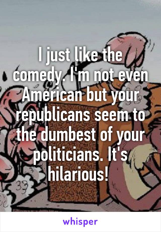 I just like the comedy. I'm not even American but your republicans seem to the dumbest of your politicians. It's hilarious! 