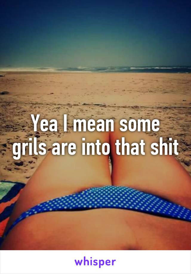 Yea I mean some grils are into that shit