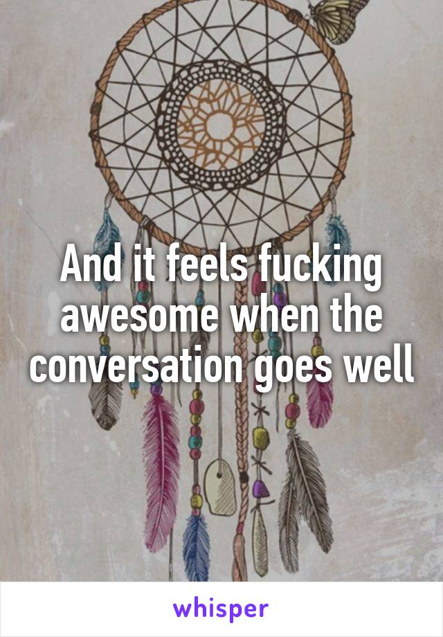 And it feels fucking awesome when the conversation goes well
