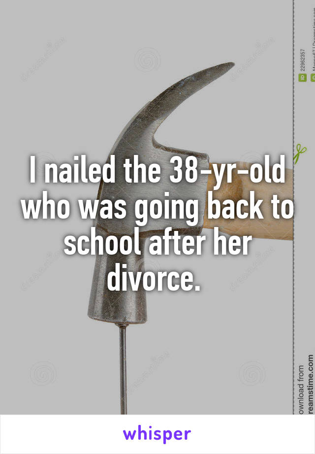I nailed the 38-yr-old who was going back to school after her divorce. 