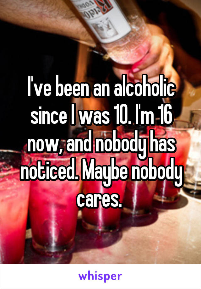 I've been an alcoholic since I was 10. I'm 16 now, and nobody has noticed. Maybe nobody cares. 