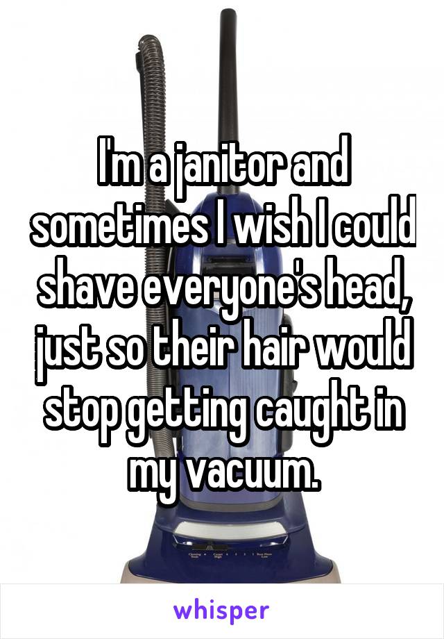 I'm a janitor and sometimes I wish I could shave everyone's head, just so their hair would stop getting caught in my vacuum.