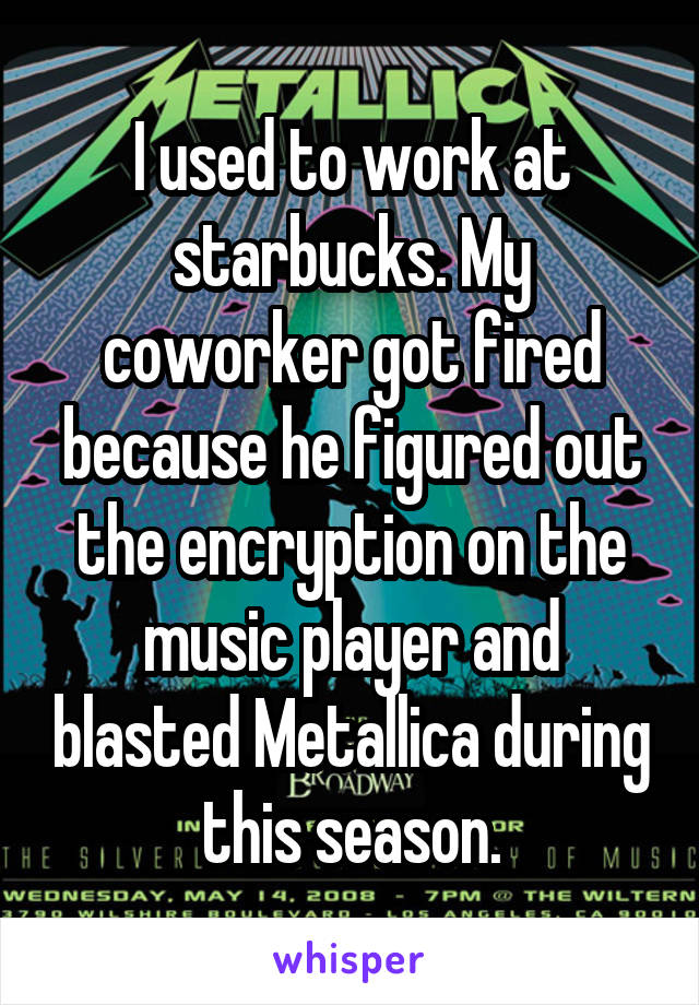 I used to work at starbucks. My coworker got fired because he figured out the encryption on the music player and blasted Metallica during this season.