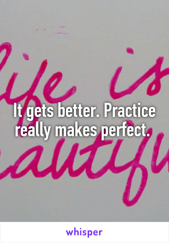 It gets better. Practice really makes perfect. 