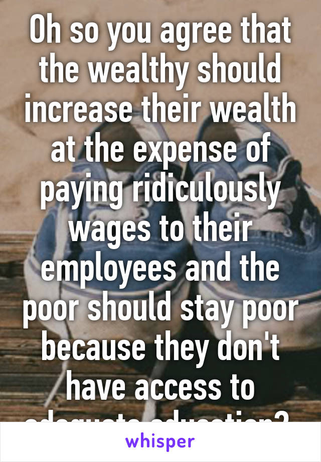 Oh so you agree that the wealthy should increase their wealth at the expense of paying ridiculously wages to their employees and the poor should stay poor because they don't have access to adequate education? 