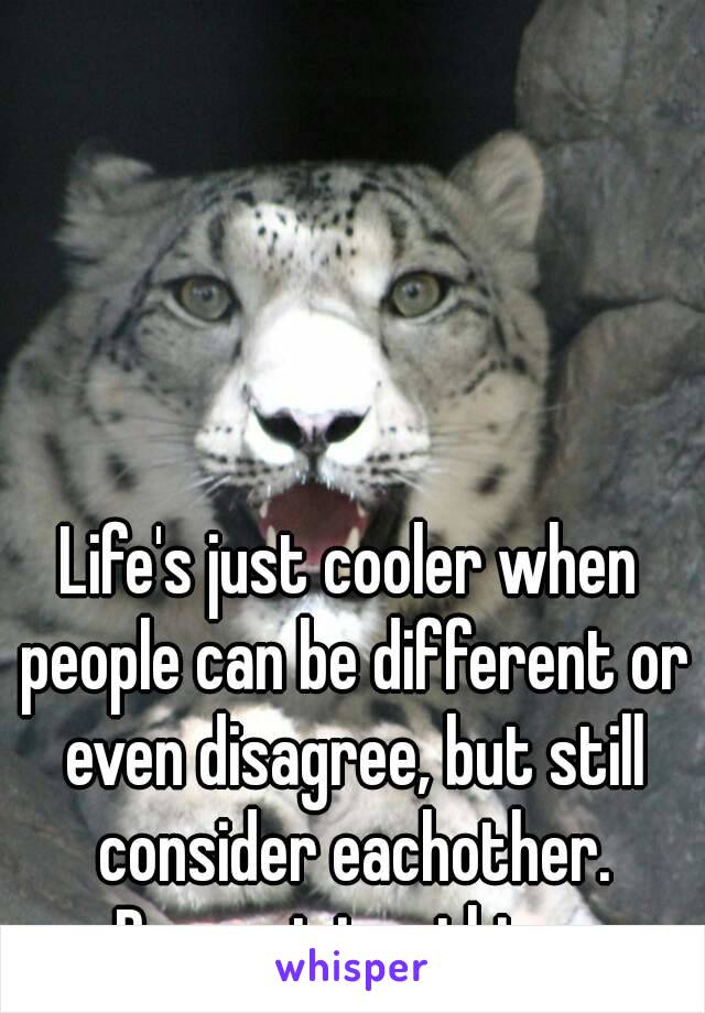 Life's just cooler when people can be different or even disagree, but still consider eachother.
Respect is a thing.