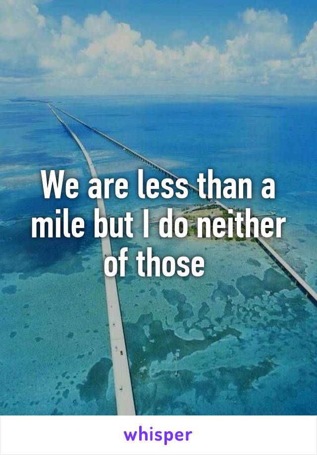 We are less than a mile but I do neither of those 