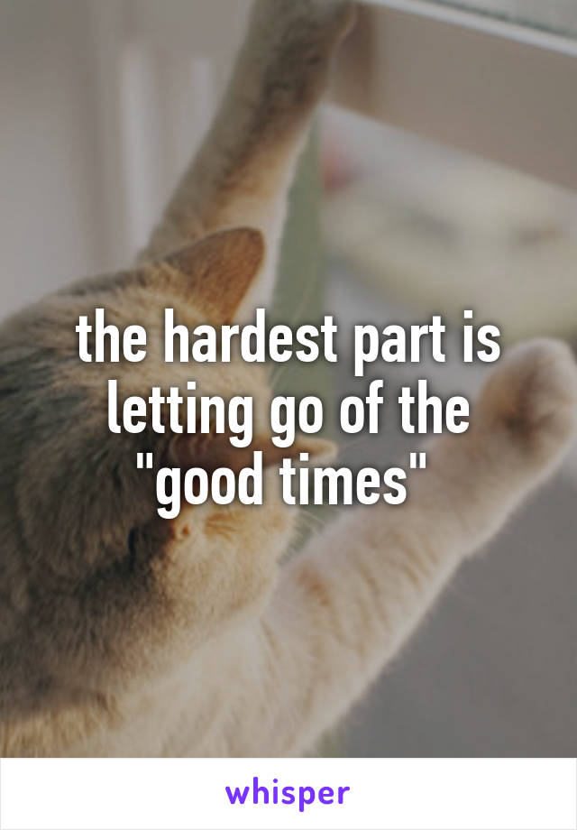 the hardest part is letting go of the "good times" 