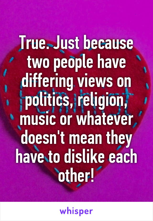 True. Just because two people have differing views on politics, religion, music or whatever doesn't mean they have to dislike each other!