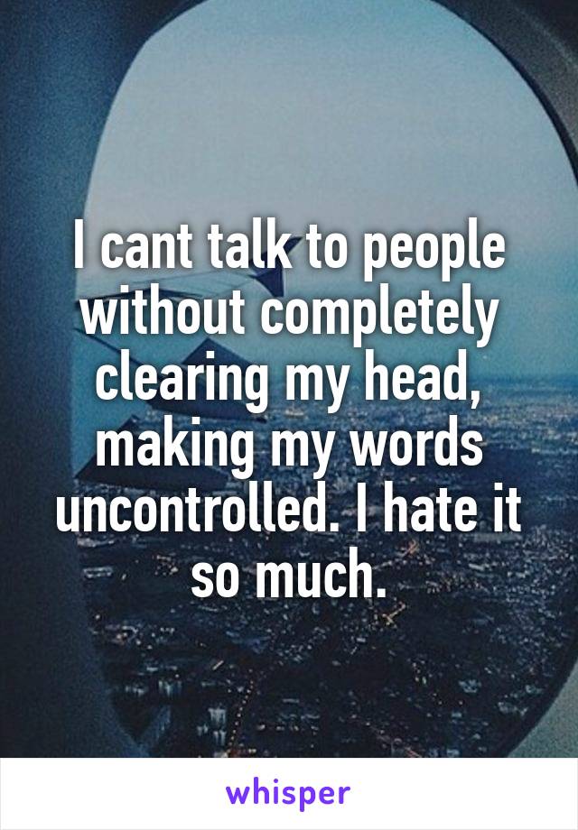 I cant talk to people without completely clearing my head, making my words uncontrolled. I hate it so much.