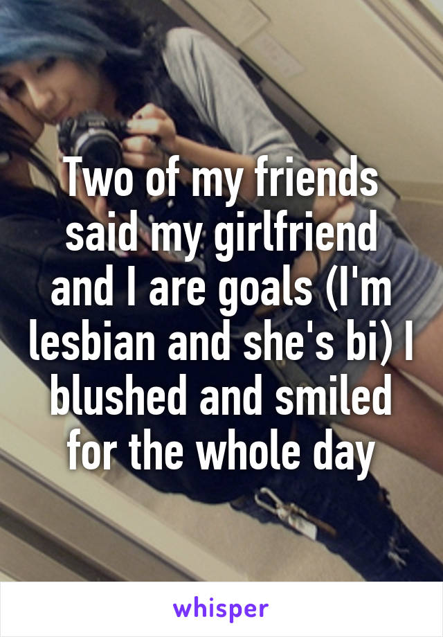 Two of my friends said my girlfriend and I are goals (I'm lesbian and she's bi) I blushed and smiled for the whole day