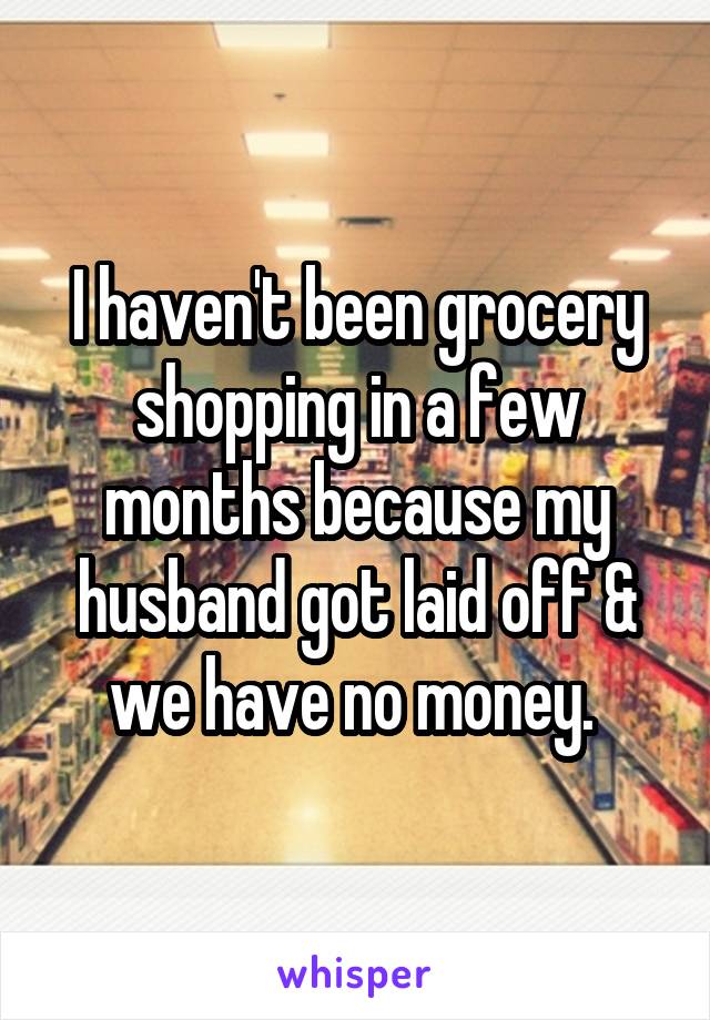 I haven't been grocery shopping in a few months because my husband got laid off & we have no money. 