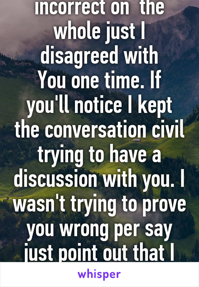 I never said it was incorrect on  the whole just I disagreed with
You one time. If you'll notice I kept the conversation civil trying to have a discussion with you. I wasn't trying to prove you wrong per say just point out that I disagree with you definition  