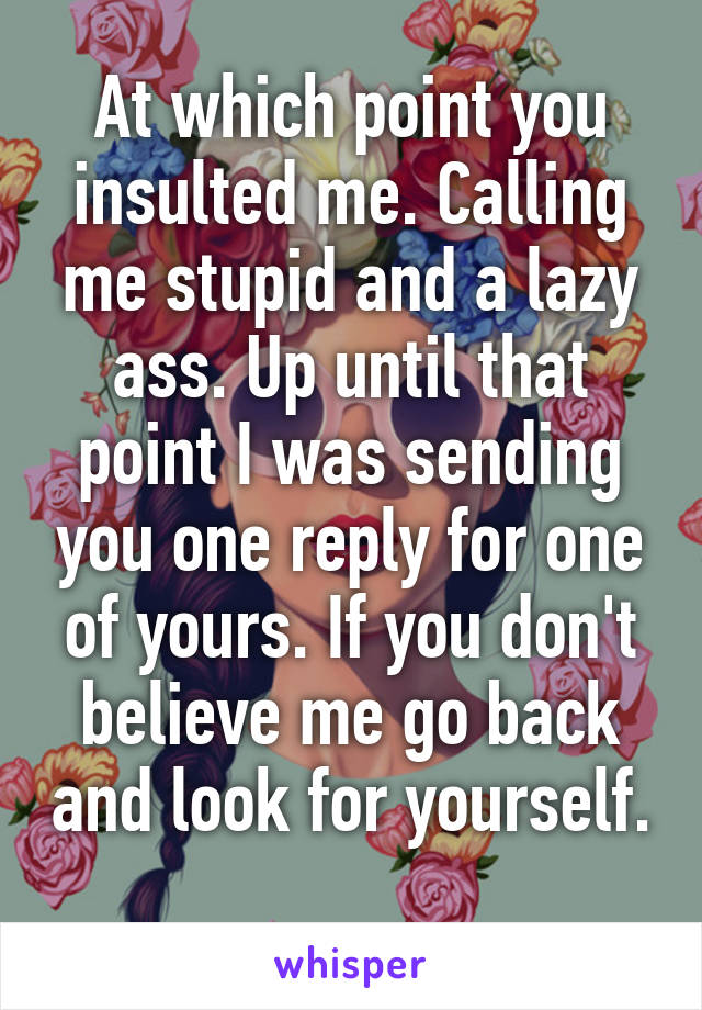 At which point you insulted me. Calling me stupid and a lazy ass. Up until that point I was sending you one reply for one of yours. If you don't believe me go back and look for yourself. 