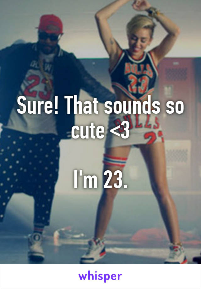 Sure! That sounds so cute <3

I'm 23.