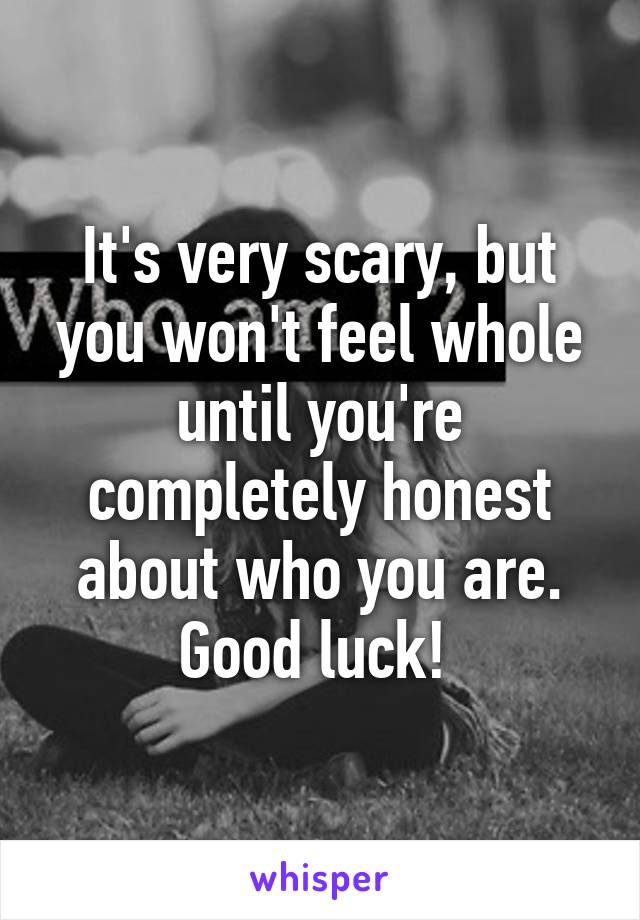 It's very scary, but you won't feel whole until you're completely honest about who you are. Good luck! 