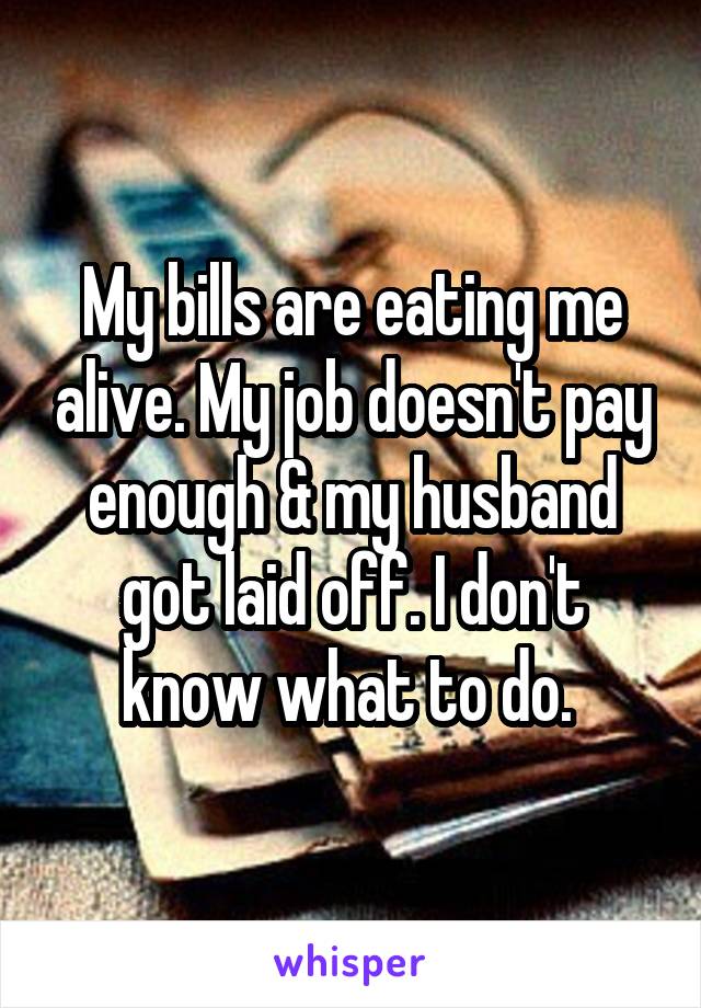 My bills are eating me alive. My job doesn't pay enough & my husband got laid off. I don't know what to do. 