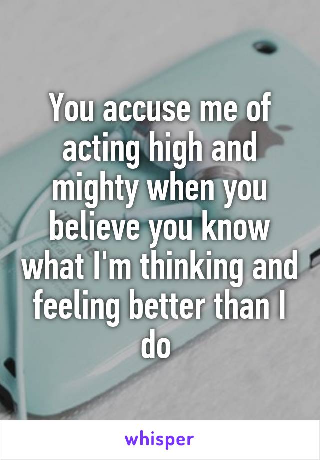 You accuse me of acting high and mighty when you believe you know what I'm thinking and feeling better than I do 
