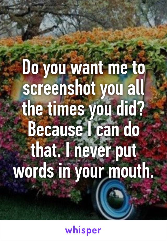 Do you want me to screenshot you all the times you did? Because I can do that. I never put words in your mouth.
