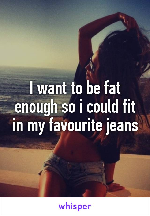 I want to be fat enough so i could fit in my favourite jeans