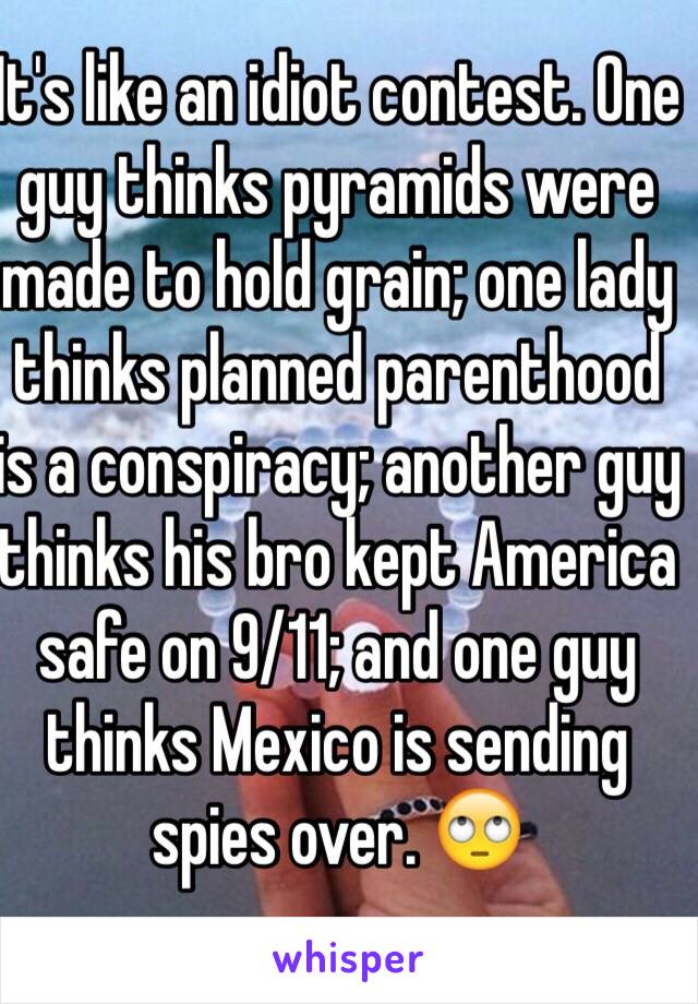 It's like an idiot contest. One guy thinks pyramids were made to hold grain; one lady thinks planned parenthood is a conspiracy; another guy thinks his bro kept America safe on 9/11; and one guy thinks Mexico is sending spies over. 🙄