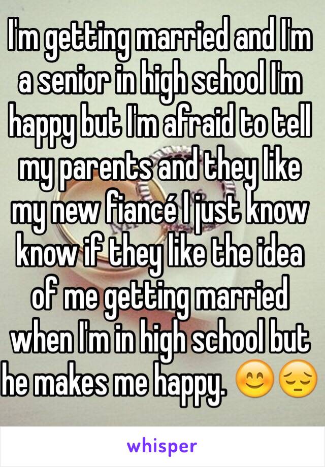 I'm getting married and I'm a senior in high school I'm happy but I'm afraid to tell my parents and they like my new fiancé I just know know if they like the idea of me getting married when I'm in high school but he makes me happy. 😊😔