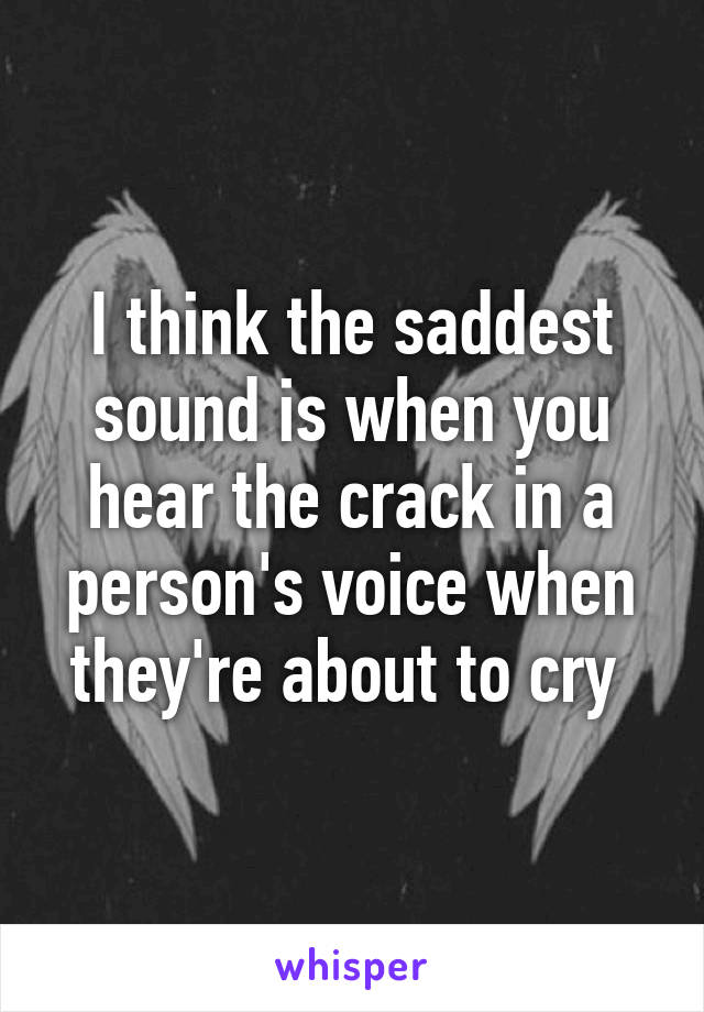 I think the saddest sound is when you hear the crack in a person's voice when they're about to cry 
