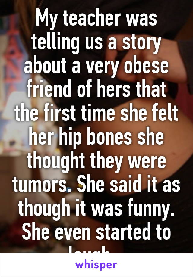 My teacher was telling us a story about a very obese friend of hers that the first time she felt her hip bones she thought they were tumors. She said it as though it was funny. She even started to laugh...