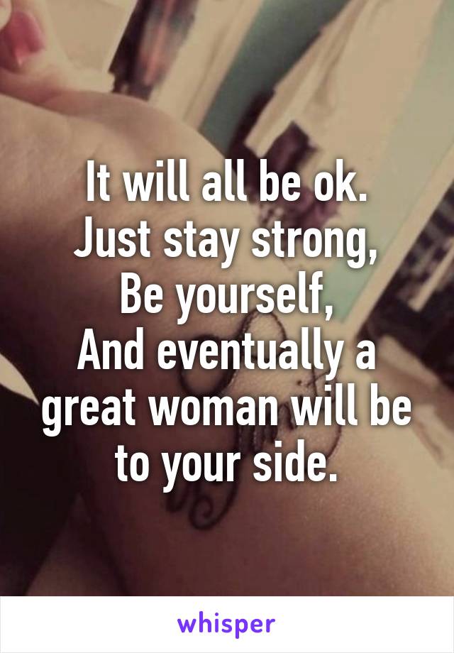 It will all be ok.
Just stay strong,
Be yourself,
And eventually a great woman will be to your side.