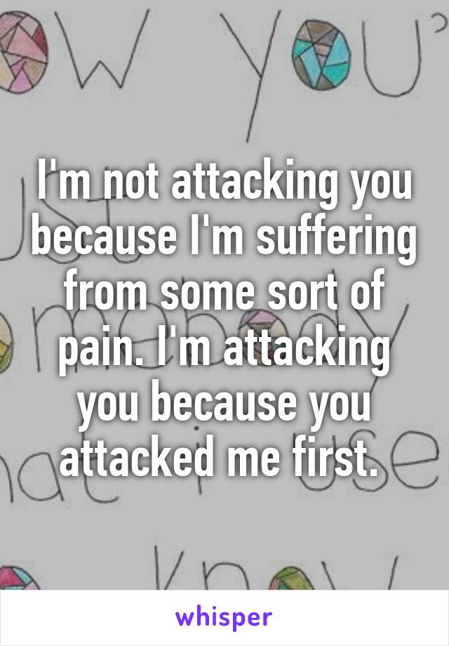 I'm not attacking you because I'm suffering from some sort of pain. I'm attacking you because you attacked me first. 