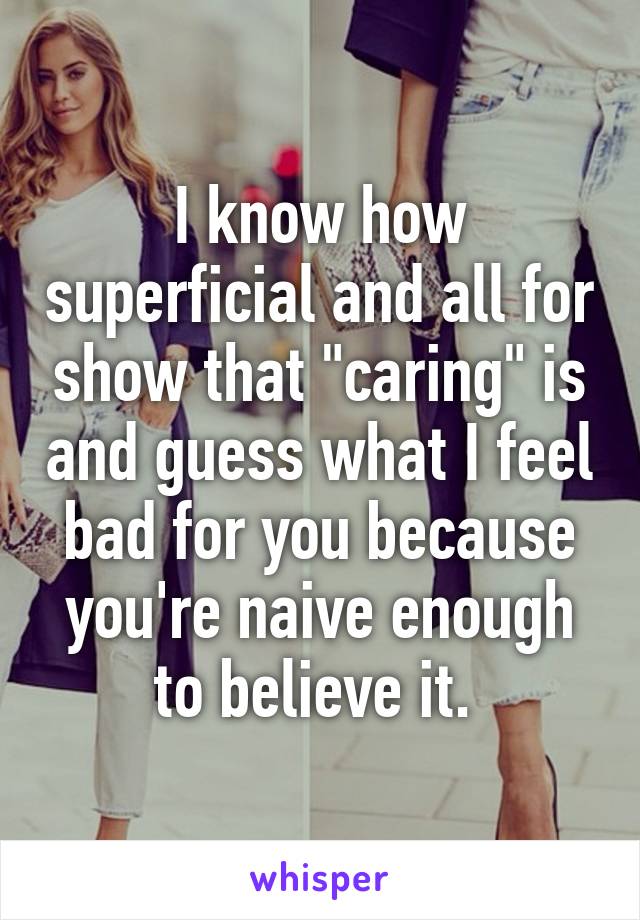 I know how superficial and all for show that "caring" is and guess what I feel bad for you because you're naive enough to believe it. 