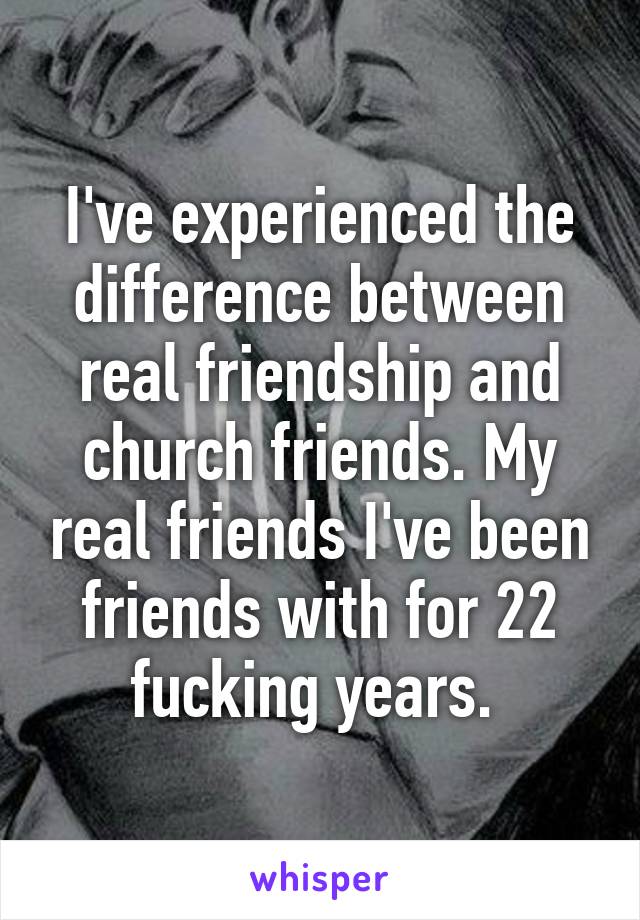 I've experienced the difference between real friendship and church friends. My real friends I've been friends with for 22 fucking years. 