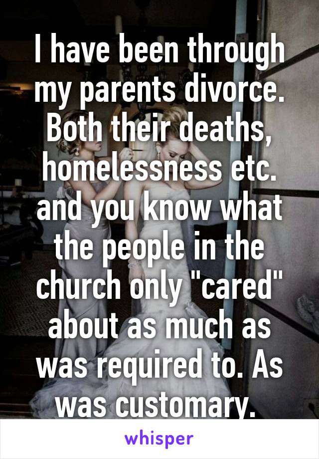 I have been through my parents divorce. Both their deaths, homelessness etc. and you know what the people in the church only "cared" about as much as was required to. As was customary. 