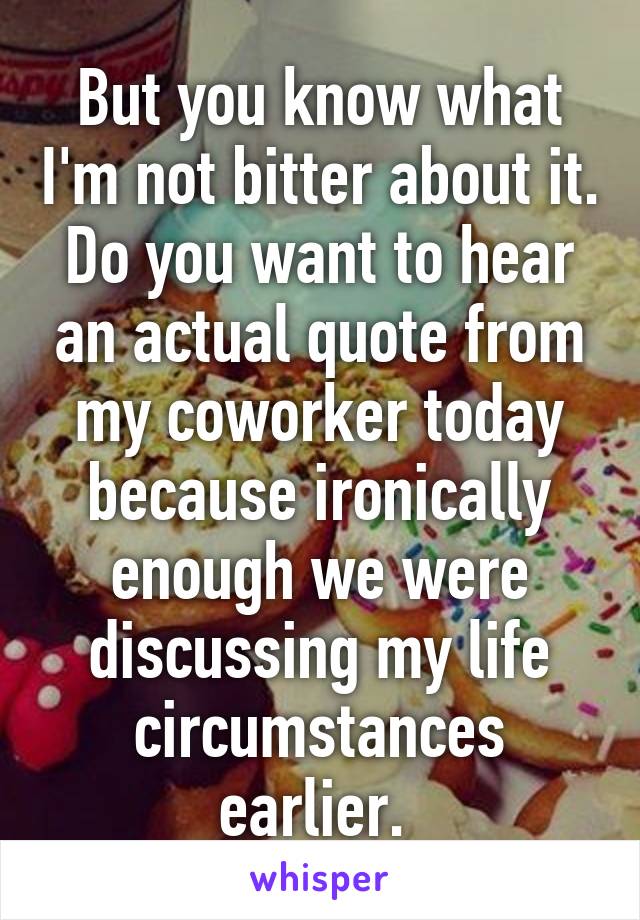 But you know what I'm not bitter about it. Do you want to hear an actual quote from my coworker today because ironically enough we were discussing my life circumstances earlier. 