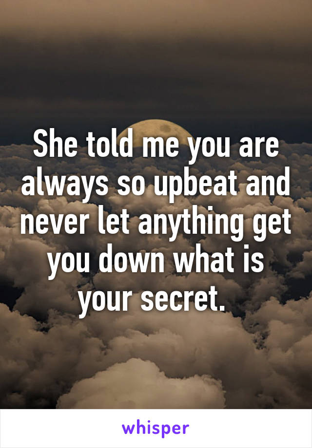 She told me you are always so upbeat and never let anything get you down what is your secret. 