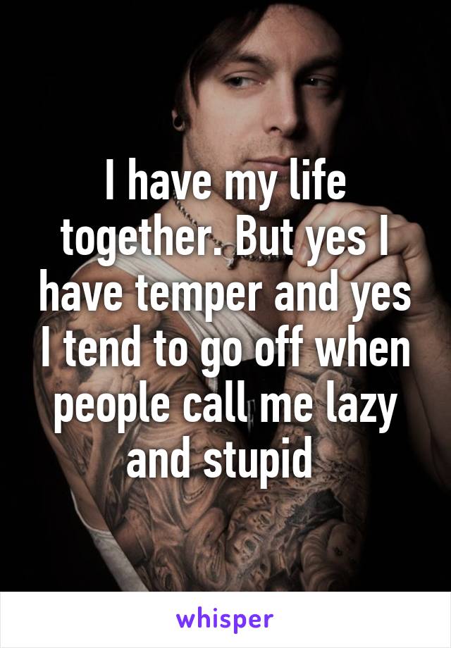 I have my life together. But yes I have temper and yes I tend to go off when people call me lazy and stupid 