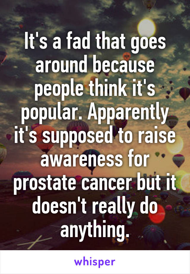 It's a fad that goes around because people think it's popular. Apparently it's supposed to raise awareness for prostate cancer but it doesn't really do anything.