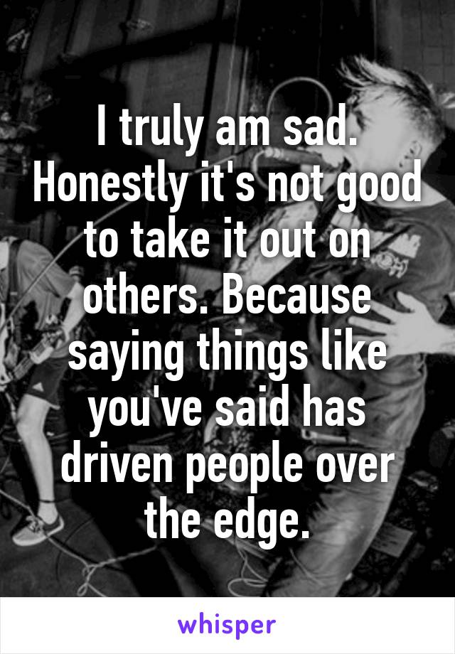 I truly am sad. Honestly it's not good to take it out on others. Because saying things like you've said has driven people over the edge.