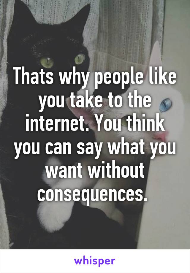 Thats why people like you take to the internet. You think you can say what you want without consequences. 