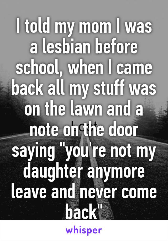 I told my mom I was a lesbian before school, when I came back all my stuff was on the lawn and a note on the door saying "you're not my daughter anymore leave and never come back"