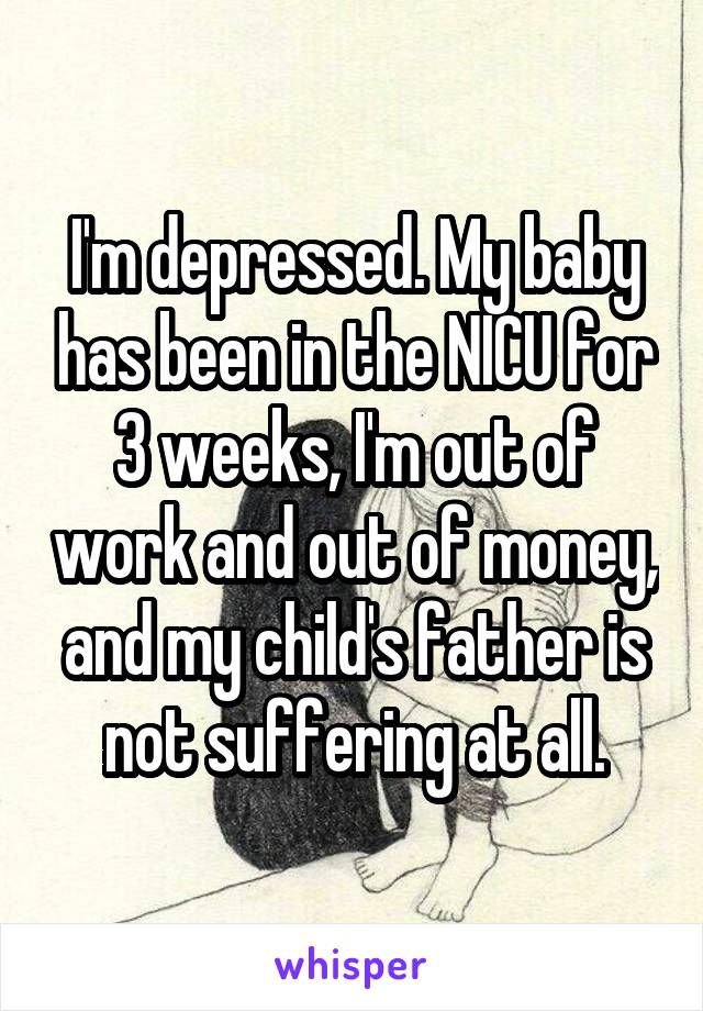 I'm depressed. My baby has been in the NICU for 3 weeks, I'm out of work and out of money, and my child's father is not suffering at all.