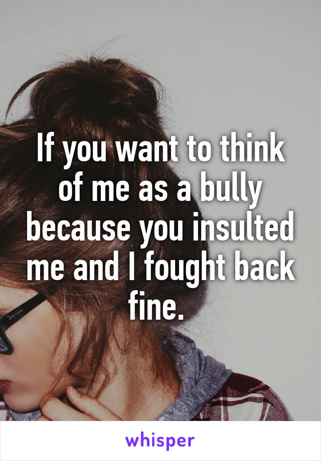 If you want to think of me as a bully because you insulted me and I fought back fine. 
