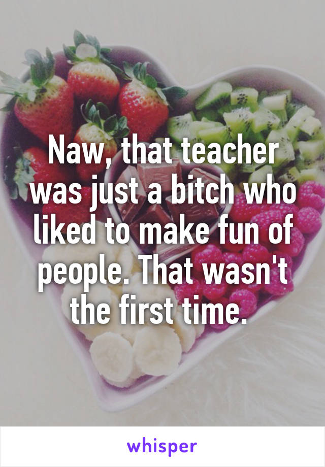 Naw, that teacher was just a bitch who liked to make fun of people. That wasn't the first time. 