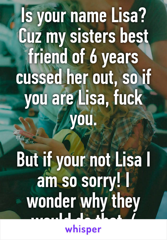 Is your name Lisa? Cuz my sisters best friend of 6 years cussed her out, so if you are Lisa, fuck you.

But if your not Lisa I am so sorry! I wonder why they would do that :(